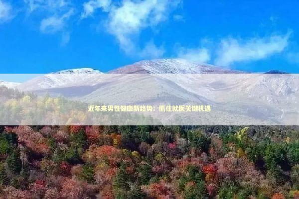 近年来男性健康新趋势：抓住就医关键机遇
